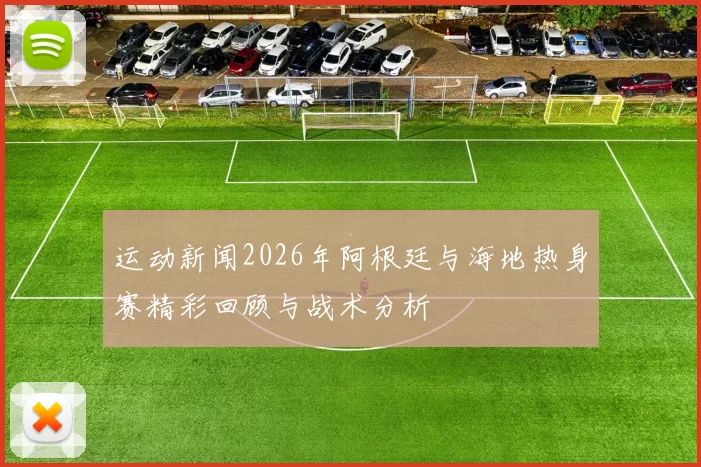 运动新闻2026年阿根廷与海地热身赛精彩回顾与战术分析