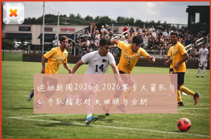 运动新闻2026至2026赛季火箭队与公牛队精彩对决回顾与分析